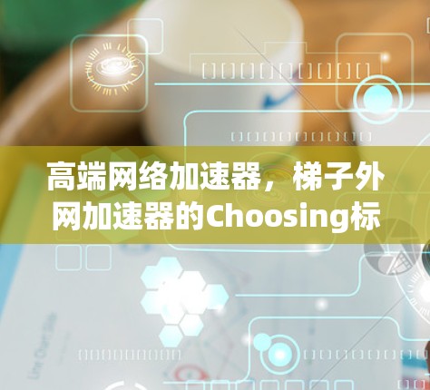 高端网络加速器，梯子外网加速器的Choosing标准