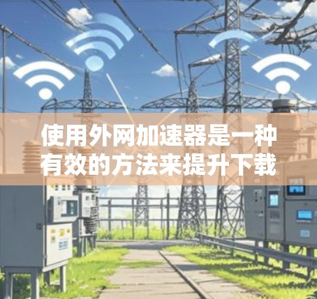 使用外网加速器是一种有效的方法来提升下载速度。以下是一步步的指南，帮助您使用外网加速器
