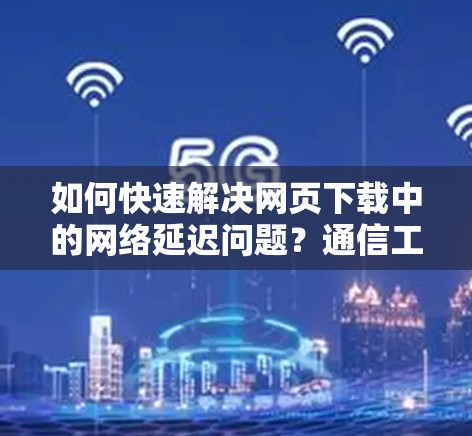 如何快速解决网页下载中的网络延迟问题？通信工程师的实用技巧