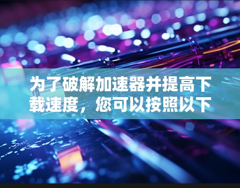 为了破解加速器并提高下载速度,您可以按照以下步骤操作 为了破解加速器并提高下载速度,您可以按照以下步骤操作