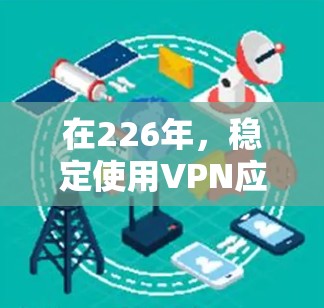 在226年,稳定使用VPN应用需要考虑安全性、兼容性和安全性升级。以下是一个综合考虑的解决方案 在226年,稳定使用VPN应用需要考虑安全性、兼容性和安全性升级。以下是一个综合考虑的解决方案