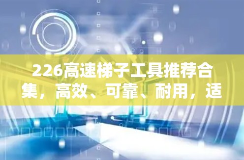 226高速梯子工具推荐合集,高效、可靠、耐用,适合你的需求 226高速梯子工具推荐合集,高效、可靠、耐用,适合你的需求