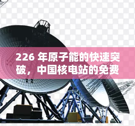226 年原子能的快速突破,中国核电站的免费试用与全球创新 226 年原子能的快速突破,中国核电站的免费试用与全球创新