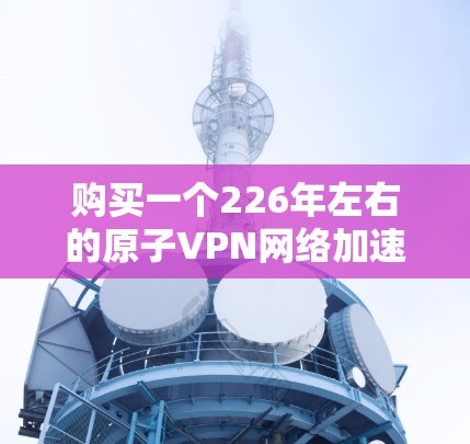 购买一个226年左右的原子VPN网络加速服务是一个明智的选择,因为它结合了量子计算的高安全性特点。以下是购买建议的详细指南 购买一个226年左右的原子VPN网络加速服务是一个明智的选择,因为它结合了量子计算的高安全性特点。以下是购买建议的详细指南