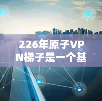 226年原子VPN梯子是一个基于量子纠缠的下一代VPN模型，旨在通过量子通信技术提供更安全、高效和可靠的加密通信。以下是对该技术的详细分析