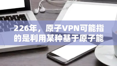 226年，原子VPN可能指的是利用某种基于原子能的技术，如核聚变或原子核的高能粒子，来实现科学上的加密和保护。这种技术还没有被广泛应用于现实，但科学家们正在探索用原子能来加密数据和通信