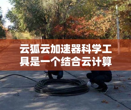 云狐云加速器科学工具是一个结合云计算资源的加速工具，旨在优化下载流程和处理科学任务。以下是对该工具的详细介绍