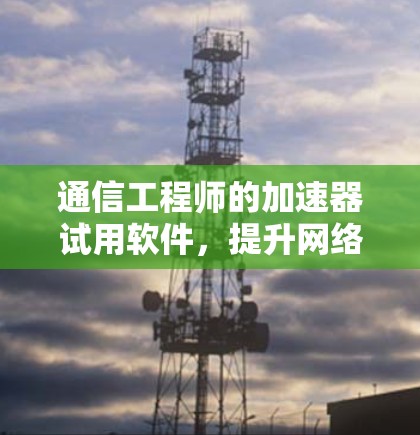 通信工程师的加速器试用软件，提升网络性能的创新工具