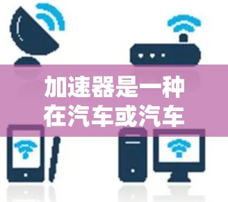 加速器是一种在汽车或汽车驾驶中使用的装置，通常由手控加速器或自动加速器组成，其主要功能是加速车辆。以下是关于加速器的使用疑问和一些相关知识