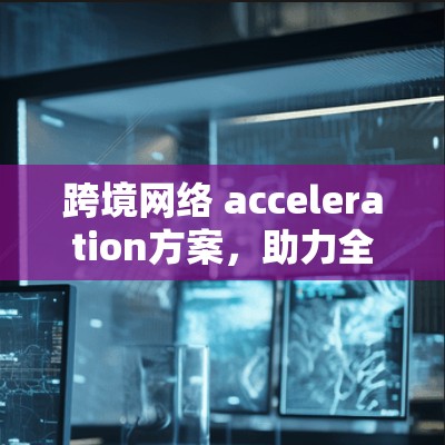 跨境网络 acceleration方案,助力全球连接与效率提升 跨境网络 acceleration方案,助力全球连接与效率提升
