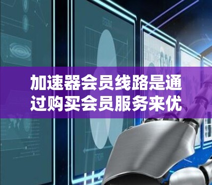 加速器会员线路是通过购买会员服务来优化网页和视频加载速度的工具。以下是关于会员线路的详细总结 加速器会员线路是通过购买会员服务来优化网页和视频加载速度的工具。以下是关于会员线路的详细总结