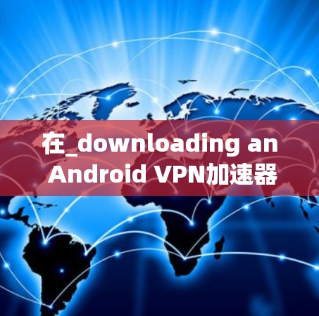 在_downloading an Android VPN加速器,您可以按照以下步骤进行 在_downloading an Android VPN加速器,您可以按照以下步骤进行