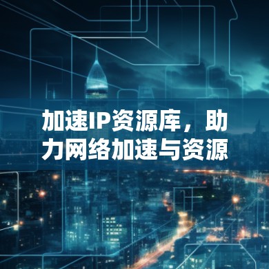 加速IP资源库,助力网络加速与资源管理 加速IP资源库,助力网络加速与资源管理