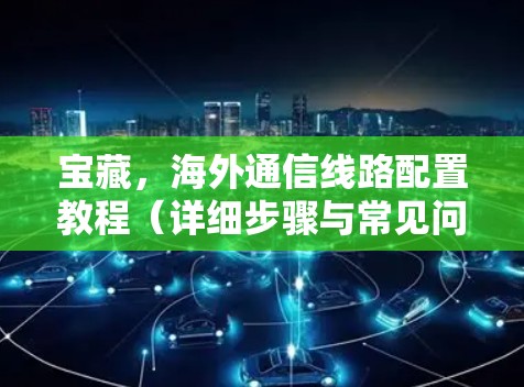 宝藏,海外通信线路配置教程(详细步骤与常见问题解答) 宝藏,海外通信线路配置教程(详细步骤与常见问题解答)