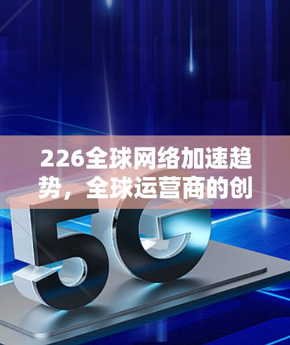 226全球网络加速趋势,全球运营商的创新与挑战 226全球网络加速趋势,全球运营商的创新与挑战