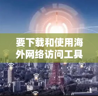 要下载和使用海外网络访问工具，可以按照以下步骤进行