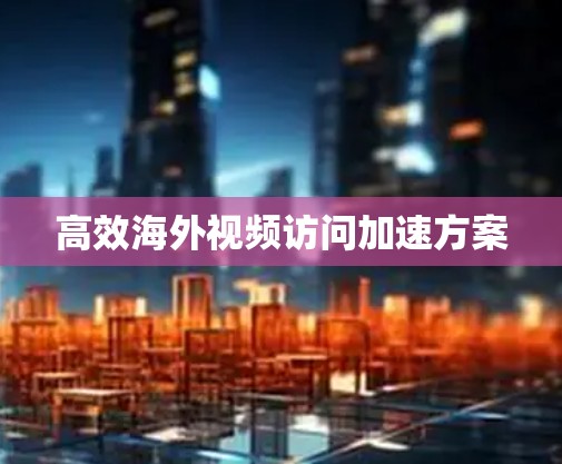 高效海外视频访问加速方案
