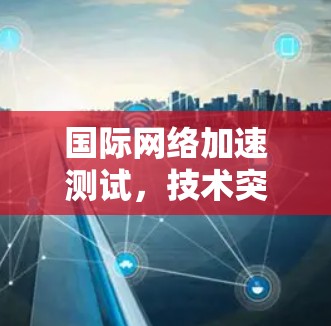 国际网络加速测试,技术突破与市场应用 国际网络加速测试,技术突破与市场应用