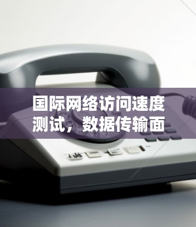 国际网络访问速度测试,数据传输面临的挑战与解决方案 国际网络访问速度测试,数据传输面临的挑战与解决方案