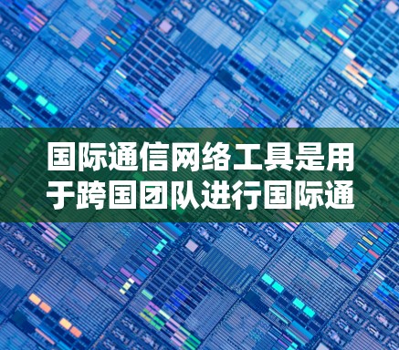 国际通信网络工具是用于跨国团队进行国际通信和协作的工具，广泛应用于跨文化会议、项目管理、人才招聘等领域。以下是一些常用工具及其详细说明