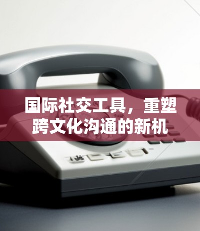 国际社交工具,重塑跨文化沟通的新机遇 国际社交工具,重塑跨文化沟通的新机遇
