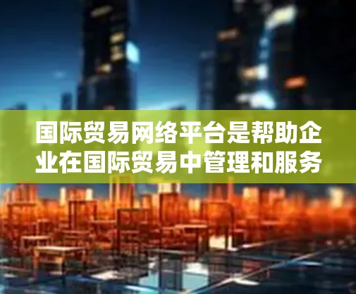 国际贸易网络平台是帮助企业在国际贸易中管理和服务的关键工具,主要包括以下几个主要类型 国际贸易网络平台是帮助企业在国际贸易中管理和服务的关键工具,主要包括以下几个主要类型