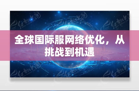 全球国际服网络优化,从挑战到机遇 全球国际服网络优化,从挑战到机遇