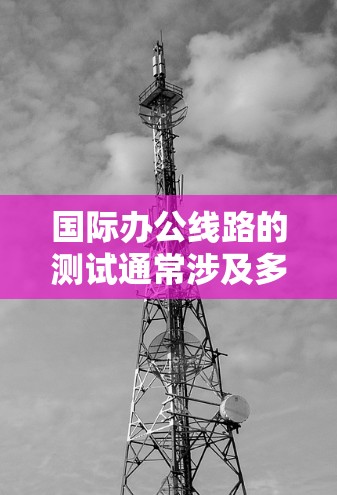 国际办公线路的测试通常涉及多个方面,包括设备兼容性、网络连接、安全性以及语言支持等。以下是国际办公线路测试的常见步骤 国际办公线路的测试通常涉及多个方面,包括设备兼容性、网络连接、安全性以及语言支持等。以下是国际办公线路测试的常见步骤